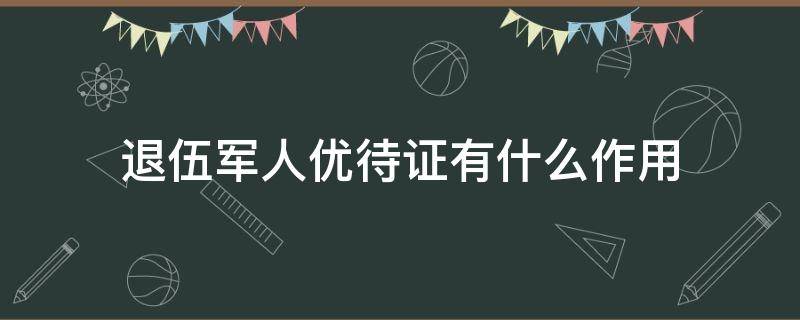 退伍軍人優(yōu)待證有什么作用（退伍軍人優(yōu)待證有什么作用?包括什么項目）