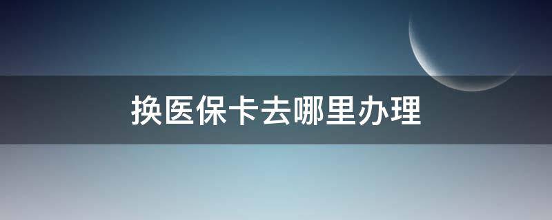 換醫(yī)保卡去哪里辦理 更換醫(yī)保卡去哪里辦理