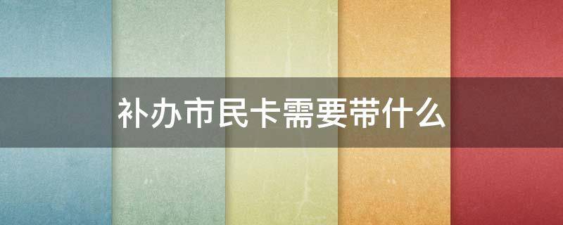 補辦市民卡需要帶什么 補辦市民卡需要帶什么證件