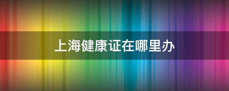 上海健康證在哪里辦（上海健康證在哪里可以辦到）