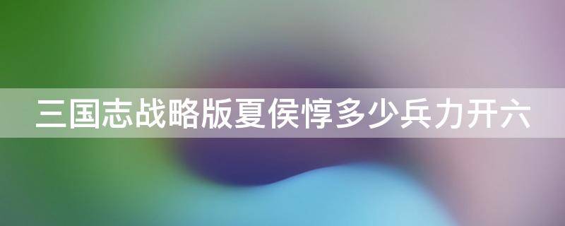 三国志战略版夏侯惇多少兵力开六 三国志战略版夏侯惇多少兵开6