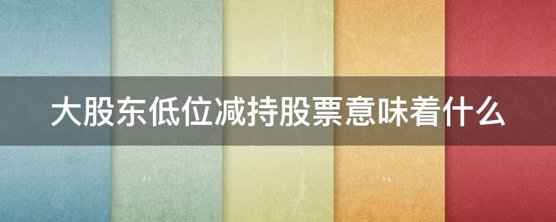 大股东低位减持股票意味着什么（大股东低位减持股票意味着什么意思）