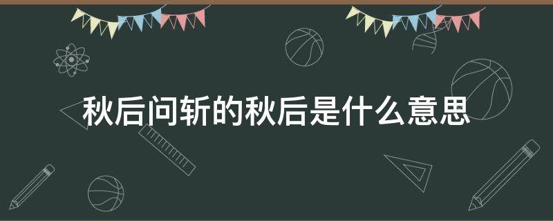 秋后問斬的秋后是什么意思 秋后問斬中的秋后是什么時候