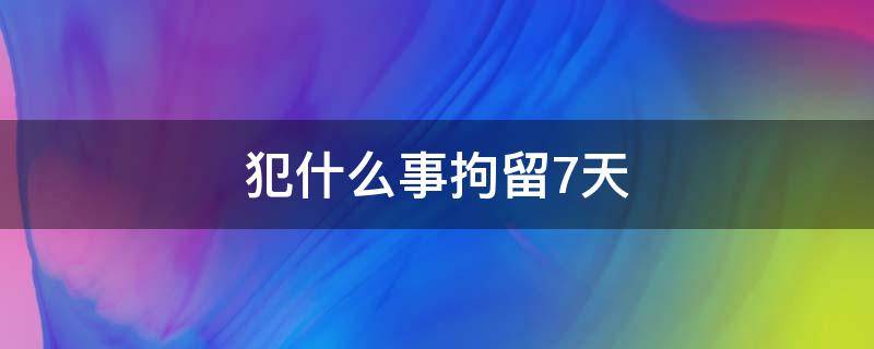 犯什么事拘留7天（犯什么罪拘留7天）