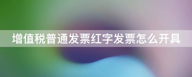 增值税普通发票红字发票怎么开具 增值税普通发票红字发票怎么开具的