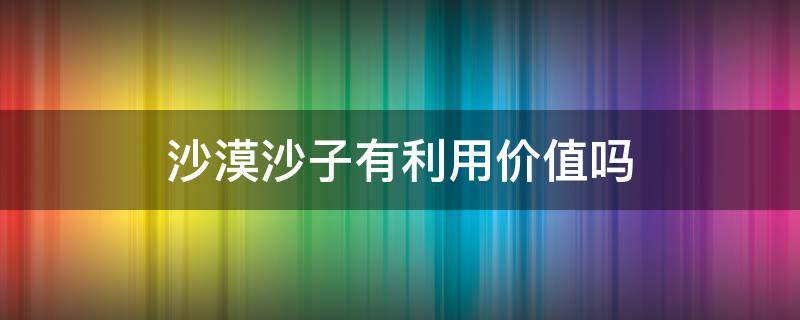 沙漠沙子有利用價(jià)值嗎 沙漠的沙子有什么用途