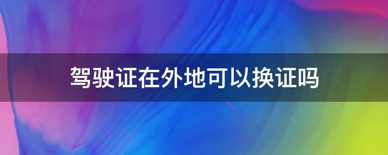 驾驶证在外地可以换证吗（c1驾驶证在外地可以换证吗）