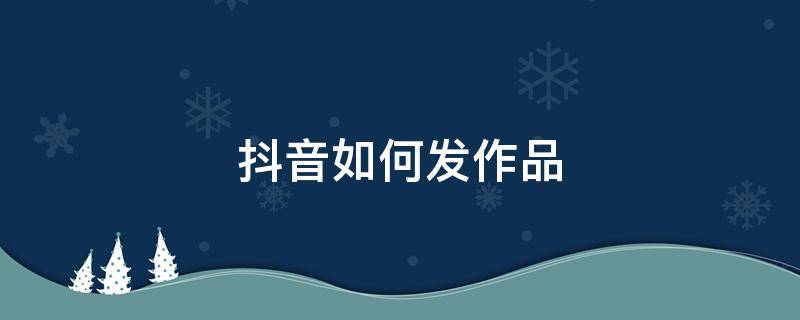 抖音如何發(fā)作品 抖音如何發(fā)作品上熱門