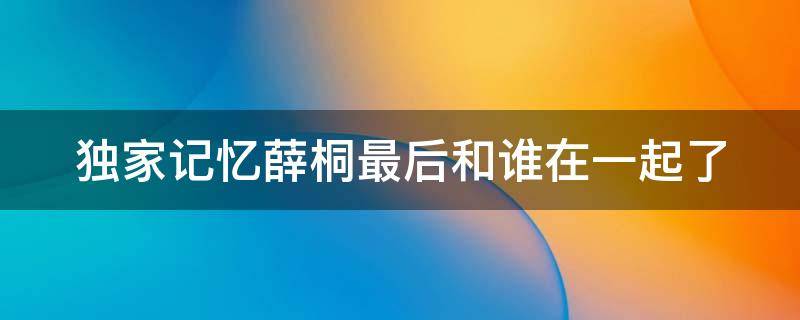 獨(dú)家記憶薛桐最后和誰在一起了 獨(dú)家記憶薛桐最后和誰在一起了