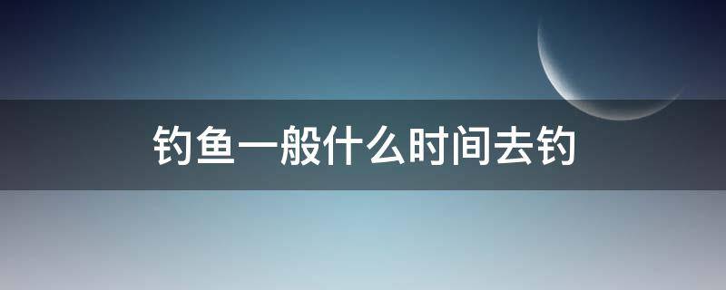 钓鱼一般什么时间去钓（钓鱼要什么时候去钓）