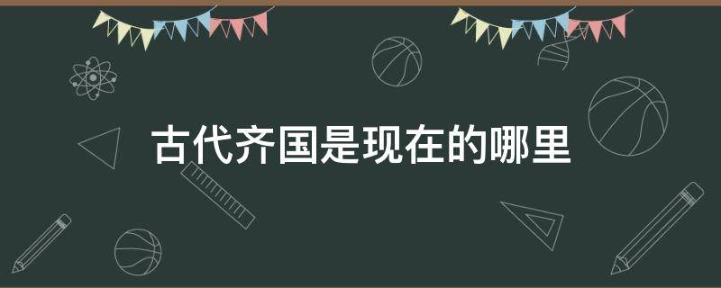 古代齐国是现在的哪里（中国古代的齐国是现在的哪里）