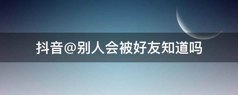 抖音@別人會被好友知道嗎（別人抖音@我好友看得見嗎）