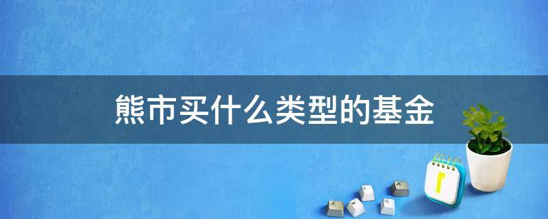 熊市买什么类型的基金 熊市适合买基金吗