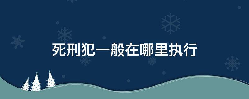 死刑犯一般在哪里執(zhí)行 死刑一般在哪里執(zhí)行?