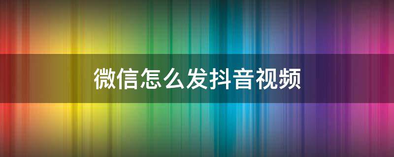 微信怎么发抖音视频（微信怎么发抖音视频不显示抖音号的）