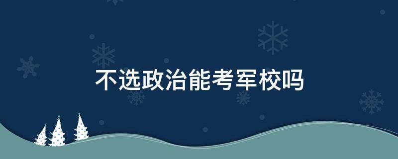 不選政治能考軍校嗎（高考不選政治能考軍校嗎）