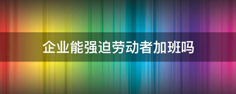 企业能强迫劳动者加班吗 能强迫员工加班吗