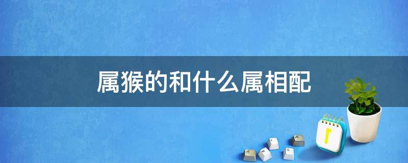 屬猴的和什么屬相配 屬猴的和什么屬相配、相克