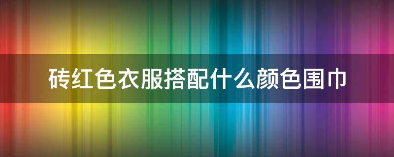 砖红色衣服搭配什么颜色围巾（砖红色围巾配什么颜色的衣服）