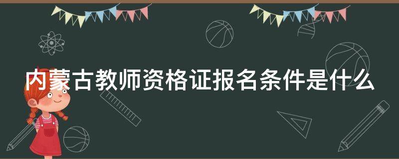 内蒙古教师资格证报名条件是什么（内蒙古教师资格证报名条件是什么样的）