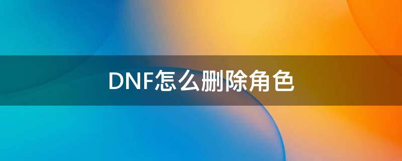 DNF怎么删除角色（dnf怎么删除角色不了）