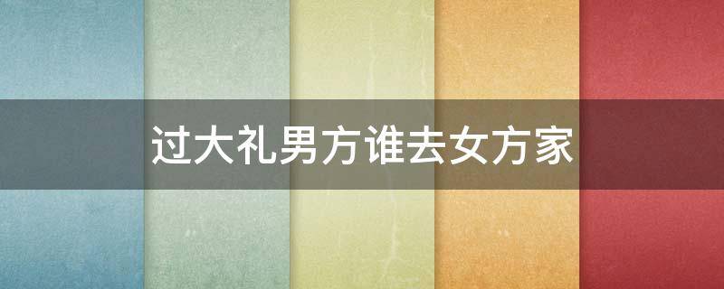 过大礼男方谁去女方家 过大礼男方家什么人去