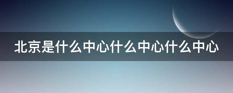 北京是什么中心什么中心什么中心 北京是什么中心什么中心什么中心和什么中心