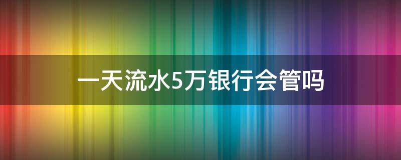 一天流水5萬銀行會管嗎 銀行卡每天五萬流水沒事吧