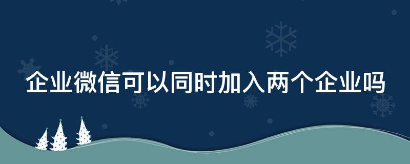 企业微信可以同时加入两个企业吗 企业微信能不能加入两个企业