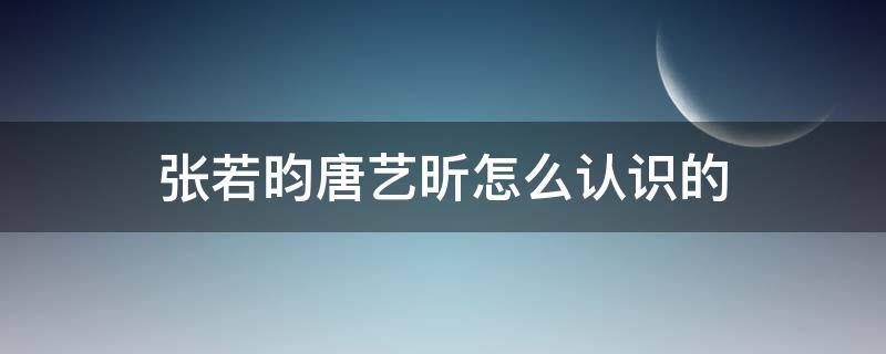 張若昀唐藝昕怎么認識的 唐藝昕跟張若昀怎么認識的