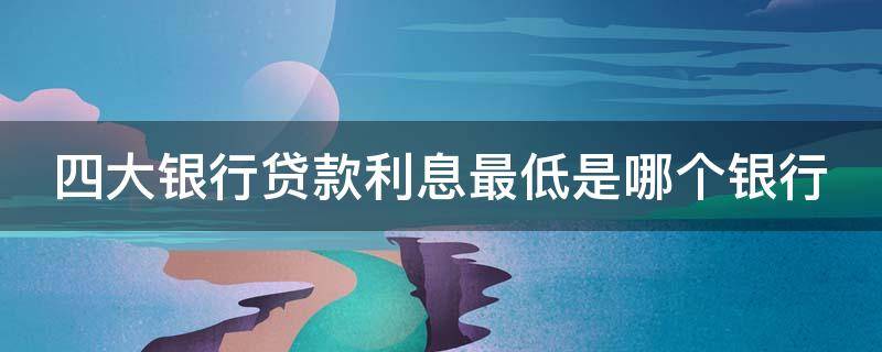 四大银行贷款利息最低是哪个银行 四大银行贷款利息最低是哪个银行利息高