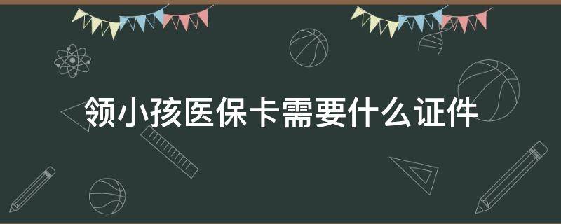 领小孩医保卡需要什么证件 领小孩医保卡要带什么证件