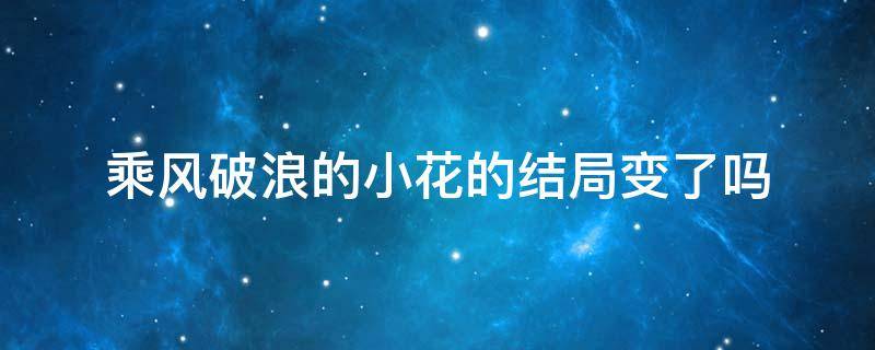 乘风破浪的小花的结局变了吗 乘风破浪结局很奇怪