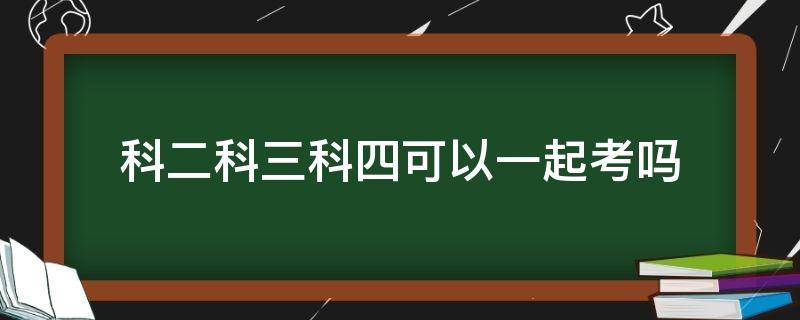 科二科三科四可以一起考吗 驾驶证科二科三科四可以一起考吗