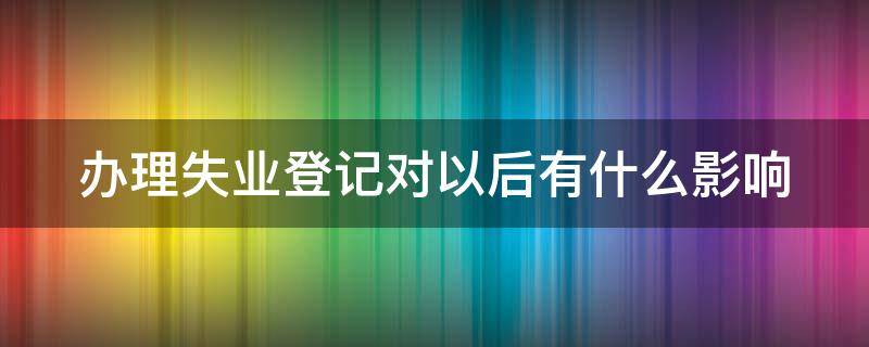 办理失业登记对以后有什么影响 如果办失业登记对个人有什么影响