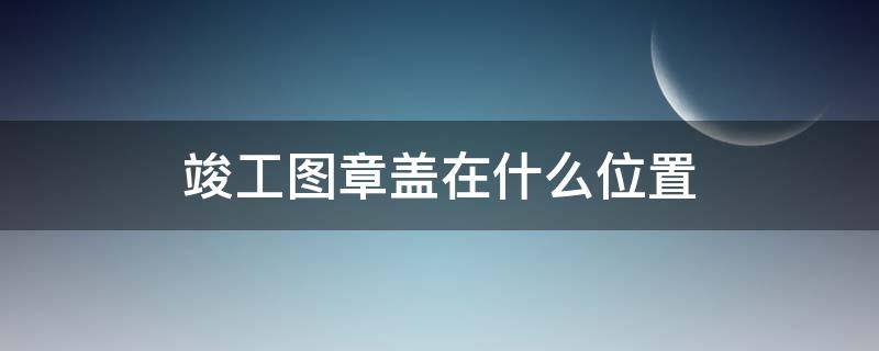 竣工图章盖在什么位置 竣工图章盖在哪个位置