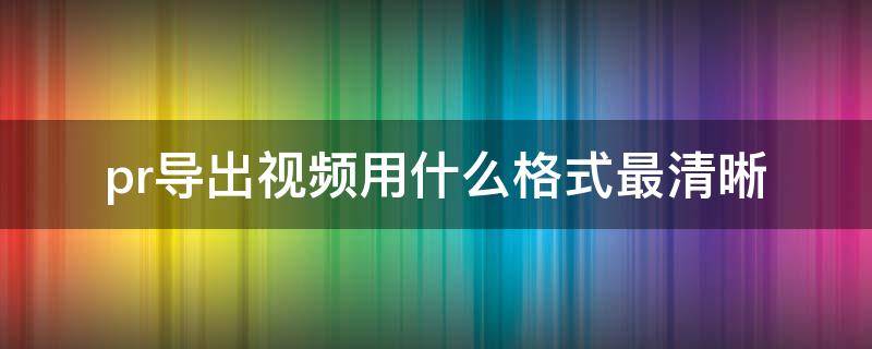 pr导出视频用什么格式最清晰 pr导出视频格式选什么最清晰