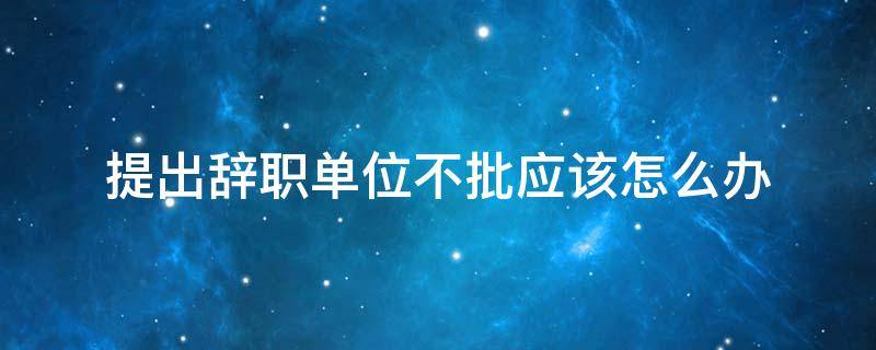 提出辭職單位不批應該怎么辦（向單位提出辭職單位不批怎么辦）