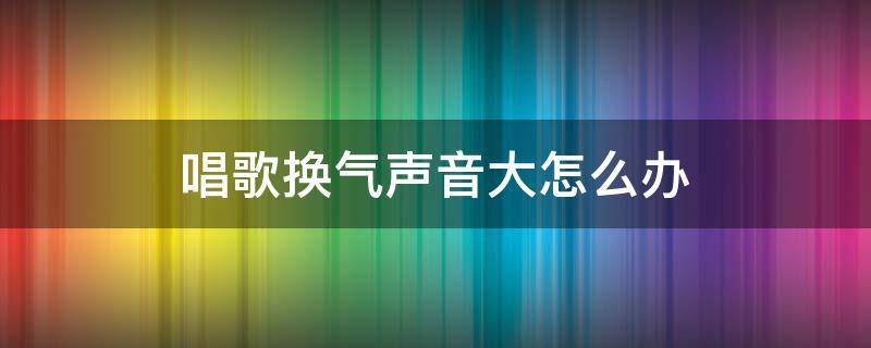 唱歌换气声音大怎么办（唱歌气声太大怎么办）