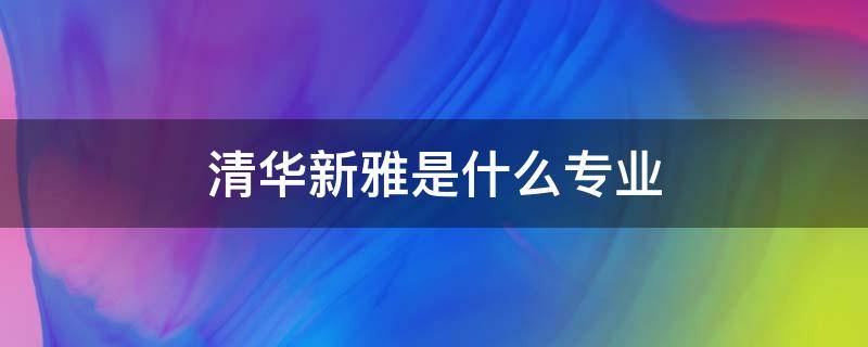 清华新雅是什么专业（清华大学新雅学院百度百科）