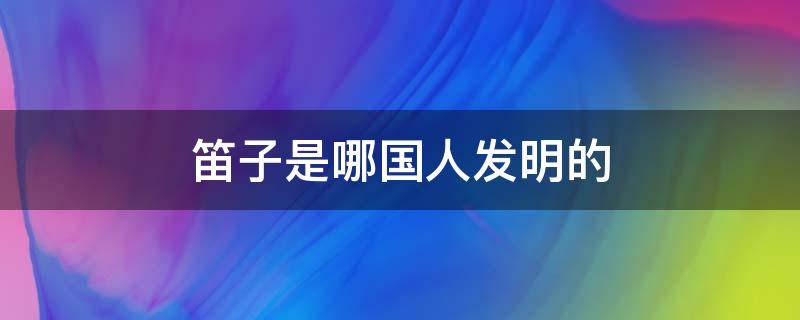 笛子是哪国人发明的（笛子是哪国人发明的?）