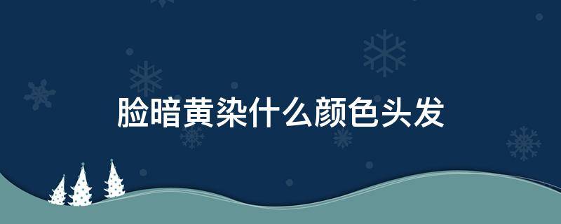 脸暗黄染什么颜色头发（脸色发暗发黄染什么颜色）