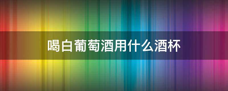 喝白葡萄酒用什么酒杯 喝白葡萄酒用什么杯子