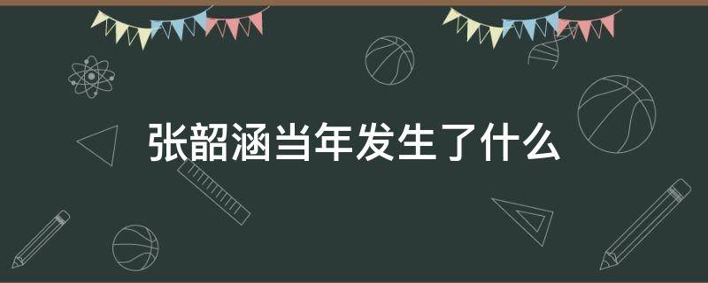 张韶涵当年发生了什么（张韶涵当年发生了什么老公是谁）