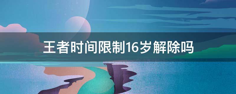 王者時間限制16歲解除嗎（王者16歲還有時間限制嗎）