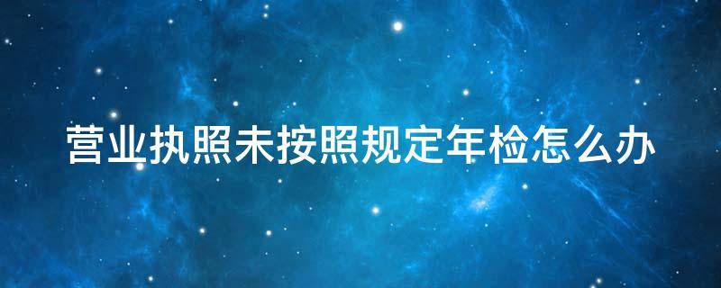 營(yíng)業(yè)執(zhí)照未按照規(guī)定年檢怎么辦 營(yíng)業(yè)執(zhí)照不按期年檢