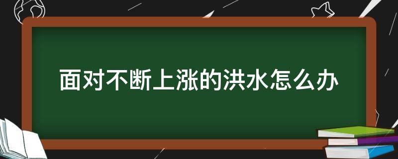 面对不断上涨的洪水怎么办（面对不断上涨的洪水怎么办如果是在楼房上）