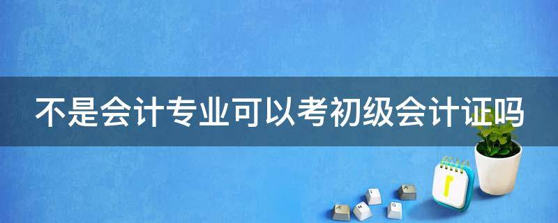 不是會計專業(yè)可以考初級會計證嗎 不是會計專業(yè)可以考初級會計證嗎女生