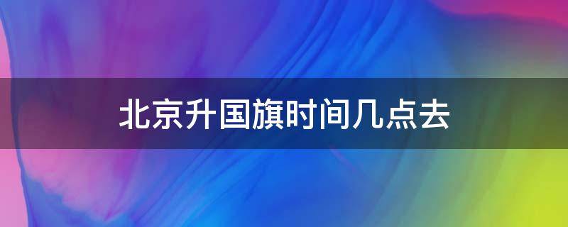 北京升国旗时间几点去（北京升国旗时间几点去2019）