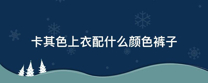 卡其色上衣配什么颜色裤子（卡其色上衣配什么颜色裤子男）